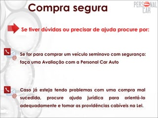 Compra segura
Se tiver dúvidas ou precisar de ajuda procure por:
Se for para comprar um veículo seminovo com segurança:
faça uma Avaliação com a Personal Car Auto
Caso já esteja tendo problemas com uma compra mal
sucedida, procure ajuda jurídica para orientá-lo
adequadamente e tomar as providências cabíveis na Lei.
 