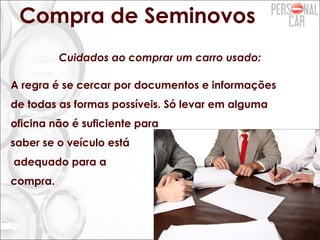 Compra de Seminovos
Cuidados ao comprar um carro usado:
A regra é se cercar por documentos e informações
de todas as formas possíveis. Só levar em alguma
oficina não é suficiente para
saber se o veículo está
adequado para a
compra.
 