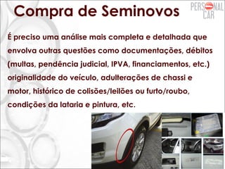 Compra de Seminovos
É preciso uma análise mais completa e detalhada que
envolva outras questões como documentações, débitos
(multas, pendência judicial, IPVA, financiamentos, etc.)
originalidade do veículo, adulterações de chassi e
motor, histórico de colisões/leilões ou furto/roubo,
condições da lataria e pintura, etc.
 