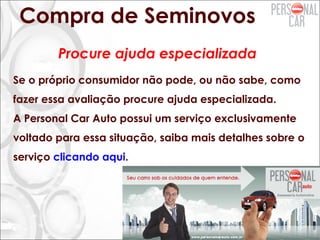 Compra de Seminovos
Se o próprio consumidor não pode, ou não sabe, como
fazer essa avaliação procure ajuda especializada.
A Personal Car Auto possui um serviço exclusivamente
voltado para essa situação, saiba mais detalhes sobre o
serviço clicando aqui.
Procure ajuda especializada
 