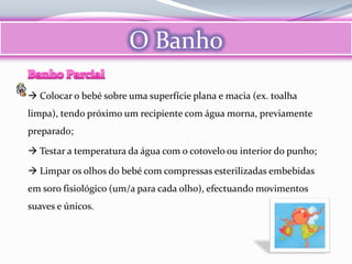 O Banho

 Colocar o bebé sobre uma superfície plana e macia (ex. toalha
limpa), tendo próximo um recipiente com água morna, previamente
preparado;

 Testar a temperatura da água com o cotovelo ou interior do punho;

 Limpar os olhos do bebé com compressas esterilizadas embebidas
em soro fisiológico (um/a para cada olho), efectuando movimentos
suaves e únicos.
 