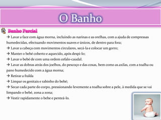 O Banho
 Lavar a face com água morna, incluindo as narinas e as orelhas, com a ajuda de compressas
humedecidas, efectuando movimentos suaves e únicos, de dentro para fora;
 Lavar a cabeça com movimentos circulares, secá-la e colocar um gorro;
 Manter o bebé coberto e aquecido, após despi-lo;
 Lavar o bebé de com uma ordem cefalo-caudal.
 Lavar as dobras atrás dos joelhos, do pescoço e das coxas, bem como as axilas, com a toalha ou
pano humedecido com a água morna;
 Retirar a fralda
 Limpar os genitais e rabinho do bebé;
 Secar cada parte do corpo, pressionando levemente a toalha sobre a pele, à medida que se vai
limpando o bebé, zona a zona;
 Vestir rapidamente o bebe e penteá-lo.
 