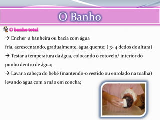 O Banho
 Encher a banheira ou bacia com água
fria, acrescentando, gradualmente, água quente; ( 3- 4 dedos de altura)
 Testar a temperatura da água, colocando o cotovelo/ interior do
punho dentro de água;
 Lavar a cabeça do bebé (mantendo-o vestido ou enrolado na toalha)
levando água com a mão em concha;
 