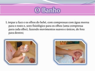 O Banho
L impar a face e os olhos do bebé, com compressas com água morna
   para o rosto e, soro fisiológico para os olhos (uma compressa
   para cada olho), fazendo movimentos suaves e únicos, de fora
   para dentro;
 