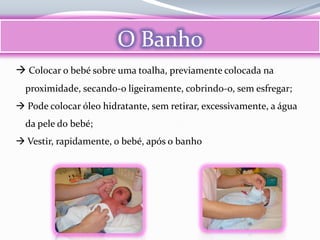 O Banho
 Colocar o bebé sobre uma toalha, previamente colocada na
  proximidade, secando-o ligeiramente, cobrindo-o, sem esfregar;
 Pode colocar óleo hidratante, sem retirar, excessivamente, a água
  da pele do bebé;
 Vestir, rapidamente, o bebé, após o banho
 