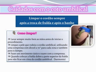 Cuidados com o coto umbilical
                 Limpar o cordão sempre
           após a troca de fralda e após o banho




 Lavar sempre muito bem as mãos antes de iniciar o
procedimento.
 Limpar a pele que rodeia o cordão umbilical, utilizando
uma compressa com álcool a 70° para cada zona e também
para o clampe;
 Fazer um movimento único e suave com a compressa.
 Quando colocar a fralda dobre a parte superior da fralda
para não ficar em cima do cordão umbilical. (harmonia)
 