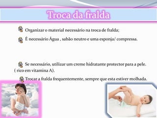 Troca da fralda
      Organizar o material necessário na troca de fralda;

      É necessário Água , sabão neutro e uma esponja/ compressa.




       Se necessário, utilizar um creme hidratante protector para a pele.
( rico em vitamina A).
      Trocar a fralda frequentemente, sempre que esta estiver molhada.
 
