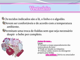 Vestuário
Os tecidos indicados são a lã, o linho e o algodão.
Devem ser confortáveis e de acordo com a temperatura
  ambiente.
Permitam uma troca de fraldas sem que seja necessário
  despir o bebe por completo.

                         Lavar:
                          Sempre a roupa separadamente das
                         outras peças da casa;
                          Pode ser lavada na máquina;
                          Utilizar sabão neutro ou detergente
                         próprio para bebés.
                                               lixívia ou amaciador
 