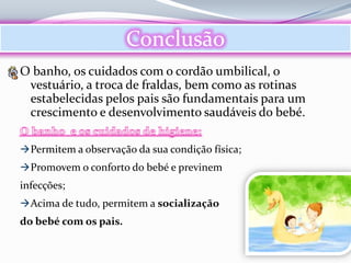 Conclusão
O banho, os cuidados com o cordão umbilical, o
 vestuário, a troca de fraldas, bem como as rotinas
 estabelecidas pelos pais são fundamentais para um
 crescimento e desenvolvimento saudáveis do bebé.

 Permitem a observação da sua condição física;
 Promovem o conforto do bebé e previnem
infecções;
 Acima de tudo, permitem a socialização
do bebé com os pais.
 