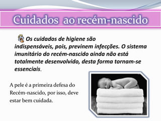 Cuidados ao recém-nascido
       Os cuidados de higiene são
  indispensáveis, pois, previnem infecções. O sistema
  imunitário do recém-nascido ainda não está
  totalmente desenvolvido, desta forma tornam-se
  essenciais.

A pele é a primeira defesa do
Recém-nascido, por isso, deve
estar bem cuidada.
 