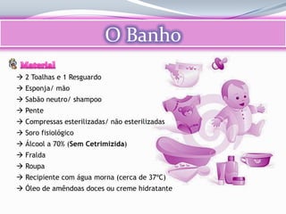 O Banho
 2 Toalhas e 1 Resguardo
 Esponja/ mão
 Sabão neutro/ shampoo
 Pente
 Compressas esterilizadas/ não esterilizadas
 Soro fisiológico
 Álcool a 70% (Sem Cetrimizida)
 Fralda
 Roupa
 Recipiente com água morna (cerca de 37ºC)
 Óleo de amêndoas doces ou creme hidratante
 