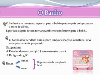O Banho
O banho é um momento especial para o bebé e para os pais pois promove
  a troca de afecto.
E por isso os pais devem tornar o ambiente confortável para o bebé…


  O banho deve ser dado num espaço limpo e espaçoso, o material deve
  estar previamente preparado .
Temperatura
 Exterior deve ser 22-24º C ( sem correntes de ar)
 Da água de 37ºC

           Manhã
Horas                   Dependendo da reacção do
                        bebé
           Noite
 