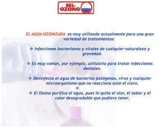 EL AGUA OZONIZADA es muy utilizada actualmente para una gran
                variedad de tratamientos:

  Infecciones bacterianas y virales de cualquier naturaleza y
                           gravedad.

 Es muy común, por ejemplo, utilizarla para tratar infecciones
                          dentales.

  Desinfecta el agua de bacterias patógenas, virus y cualquier
         microorganismo que no reacciona ante el cloro.
                         
  El Ozono purifica el agua, pues le quita el olor, el sabor y el
              color desagradable que pudiera tener.
 