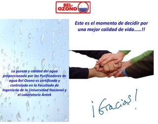 Este es el momento de decidir por
                                           una mejor calidad de vida……!!




      La pureza y calidad del agua
proporcionada por los Purificadores de
    agua Bel Ozono es certificada y
     controlada en la Facultada de
Ingeniería de la Universidad Nacional y
          el Laboratorio Antek
 