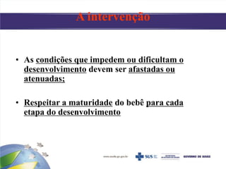 • As condições que impedem ou dificultam o
desenvolvimento devem ser afastadas ou
atenuadas;
• Respeitar a maturidade do bebê para cada
etapa do desenvolvimento
A intervenção
 