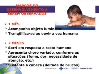 MARCOS DO
DESENVOLVIMENTO A
SEREM OBSERVADOS
• 1 MÊS
Acompanha objeto luminoso
Tranqüiliza-se ao ouvir a voz humana
• 2 MESES
Sorri em resposta a rosto humano
Apresenta choro variado, conforme as
situações (fome, dor, necessidade de
atenção, etc.)
Sustenta a cabeça (deitada de bruços)
 