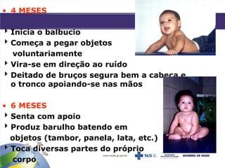 • 4 MESES
Inicia o balbucio
Começa a pegar objetos
voluntariamente
Vira-se em direção ao ruído
Deitado de bruços segura bem a cabeça e
o tronco apoiando-se nas mãos
• 6 MESES
Senta com apoio
Produz barulho batendo em
objetos (tambor, panela, lata, etc.)
Toca diversas partes do próprio
corpo
 