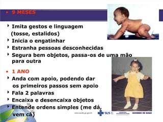 • 9 MESES
 Imita gestos e linguagem
(tosse, estalidos)
 Inicia o engatinhar
 Estranha pessoas desconhecidas
 Segura bem objetos, passa-os de uma mão
para outra
• 1 ANO
 Anda com apoio, podendo dar
os primeiros passos sem apoio
 Fala 2 palavras
 Encaixa e desencaixa objetos
 Entende ordens simples (me dá,
vem cá)
 