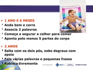 • 1 ANO E 6 MESES
Anda bem e corre
Associa 2 palavras
Começa a segurar a colher para comer
Aponta pelo menos 5 partes do corpo
• 2 ANOS
Salta com os dois pés, sobe degraus com
apoio
Fala várias palavras e pequenas frases
Rabisca livremente
 