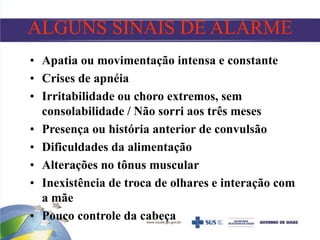 ALGUNS SINAIS DE ALARME
• Apatia ou movimentação intensa e constante
• Crises de apnéia
• Irritabilidade ou choro extremos, sem
consolabilidade / Não sorri aos três meses
• Presença ou história anterior de convulsão
• Dificuldades da alimentação
• Alterações no tônus muscular
• Inexistência de troca de olhares e interação com
a mãe
• Pouco controle da cabeça
 