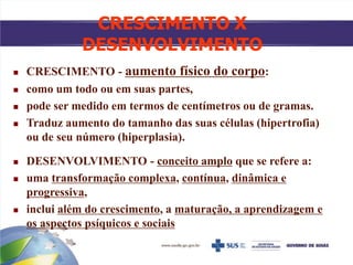 CRESCIMENTO X
DESENVOLVIMENTO
 CRESCIMENTO - aumento físico do corpo:
 como um todo ou em suas partes,
 pode ser medido em termos de centímetros ou de gramas.
 Traduz aumento do tamanho das suas células (hipertrofia)
ou de seu número (hiperplasia).
 DESENVOLVIMENTO - conceito amplo que se refere a:
 uma transformação complexa, contínua, dinâmica e
progressiva,
 inclui além do crescimento, a maturação, a aprendizagem e
os aspectos psíquicos e sociais
 