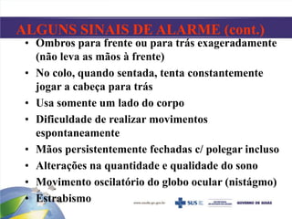 ALGUNS SINAIS DE ALARME (cont.)
• Ombros para frente ou para trás exageradamente
(não leva as mãos à frente)
• No colo, quando sentada, tenta constantemente
jogar a cabeça para trás
• Usa somente um lado do corpo
• Dificuldade de realizar movimentos
espontaneamente
• Mãos persistentemente fechadas c/ polegar incluso
• Alterações na quantidade e qualidade do sono
• Movimento oscilatório do globo ocular (nistágmo)
• Estrabismo
 