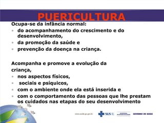 Ocupa-se da infância normal:
• do acompanhamento do crescimento e do
desenvolvimento,
• da promoção da saúde e
• prevenção da doença na criança.
Acompanha e promove a evolução da
criança,
• nos aspectos físicos,
• sociais e psíquicos,
• com o ambiente onde ela está inserida e
• com o comportamento das pessoas que lhe prestam
os cuidados nas etapas do seu desenvolvimento
PUERICULTURA
 