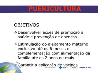 PUERICULTURA
OBJETIVOS
Desenvolver ações de promoção à
saúde e prevenção de doenças
Estimulação do aleitamento materno
exclusivo até os 6 meses e
complementação com alimentação da
família até os 2 anos ou mais
Garantir a aplicação de vacinas
 