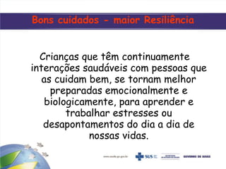 Bons cuidados - maior Resiliência
Crianças que têm continuamente
interações saudáveis com pessoas que
as cuidam bem, se tornam melhor
preparadas emocionalmente e
biologicamente, para aprender e
trabalhar estresses ou
desapontamentos do dia a dia de
nossas vidas.
 
