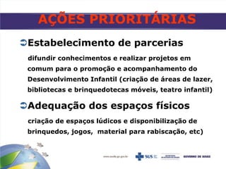 AÇÕES PRIORITÁRIAS
Estabelecimento de parcerias
difundir conhecimentos e realizar projetos em
comum para o promoção e acompanhamento do
Desenvolvimento Infantil (criação de áreas de lazer,
bibliotecas e brinquedotecas móveis, teatro infantil)
Adequação dos espaços físicos
criação de espaços lúdicos e disponibilização de
brinquedos, jogos, material para rabiscação, etc)
 