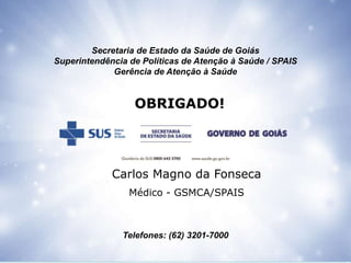 Secretaria de Estado da Saúde de Goiás
Superintendência de Políticas de Atenção à Saúde / SPAIS
Gerência de Atenção à Saúde
Telefones: (62) 3201-7000
OBRIGADO!
Carlos Magno da Fonseca
Médico - GSMCA/SPAIS
 
