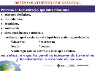 DESENVOLVIMENTO PSICOSSOCIAL
Processo de humanização, que inter-relaciona:
 aspectos biológicos,
 psicoafetivos,
 cognitivos,
 ambientais,
 sócio-econômicos e culturais,
mediante o qual a criança vai adquirindo maior capacidade de:
*Mover-se, *coordenar,
*sentir, *pensar,
*e interagir com os outros e o meio que o rodeia.
em síntese, é o que lhe permitirá incorporar de forma ativa
e transformadora a sociedade em que vive
 