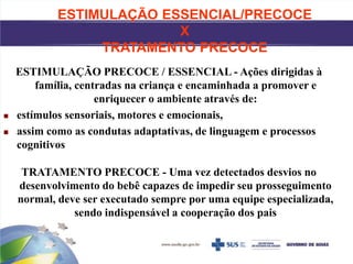 ESTIMULAÇÃO ESSENCIAL/PRECOCE
X
TRATAMENTO PRECOCE
ESTIMULAÇÃO PRECOCE / ESSENCIAL - Ações dirigidas à
família, centradas na criança e encaminhada a promover e
enriquecer o ambiente através de:
 estímulos sensoriais, motores e emocionais,
 assim como as condutas adaptativas, de linguagem e processos
cognitivos
TRATAMENTO PRECOCE - Uma vez detectados desvios no
desenvolvimento do bebê capazes de impedir seu prosseguimento
normal, deve ser executado sempre por uma equipe especializada,
sendo indispensável a cooperação dos pais
 