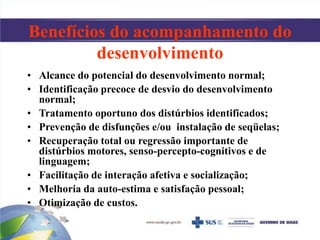 Benefícios do acompanhamento do
desenvolvimento
• Alcance do potencial do desenvolvimento normal;
• Identificação precoce de desvio do desenvolvimento
normal;
• Tratamento oportuno dos distúrbios identificados;
• Prevenção de disfunções e/ou instalação de seqüelas;
• Recuperação total ou regressão importante de
distúrbios motores, senso-percepto-cognitivos e de
linguagem;
• Facilitação de interação afetiva e socialização;
• Melhoria da auto-estima e satisfação pessoal;
• Otimização de custos.
 
