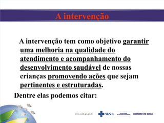 A intervenção
A intervenção tem como objetivo garantir
uma melhoria na qualidade do
atendimento e acompanhamento do
desenvolvimento saudável de nossas
crianças promovendo ações que sejam
pertinentes e estruturadas.
Dentre elas podemos citar:
 