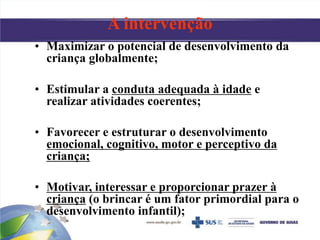 • Maximizar o potencial de desenvolvimento da
criança globalmente;
• Estimular a conduta adequada à idade e
realizar atividades coerentes;
• Favorecer e estruturar o desenvolvimento
emocional, cognitivo, motor e perceptivo da
criança;
• Motivar, interessar e proporcionar prazer à
criança (o brincar é um fator primordial para o
desenvolvimento infantil);
A intervenção
 