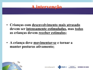 • Crianças com desenvolvimento mais atrasado
devem ser intensamente estimuladas, mas todas
as crianças devem receber estímulos;
• A criança deve movimentar-se e tornar a
manter posturas ativamente;
A intervenção
 