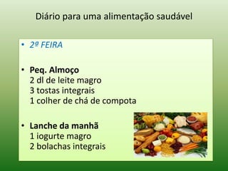 Diário para uma alimentação saudável

• 2ª FEIRA

• Peq. Almoço
  2 dl de leite magro
  3 tostas integrais
  1 colher de chá de compota

• Lanche da manhã
  1 iogurte magro
  2 bolachas integrais
 
