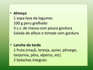• Almoço
  1 sopa leve de legumes
  100 g peru grelhado
  3 c.s. de massa com pouca gordura
  Salada de alface e tomate sem gordura

• Lanche da tarde
  1 fruta (maçã, laranja, quiwi, pêssego,
  tanjerina, pêra, alperce, etc)
  2 bolachas integrais
 