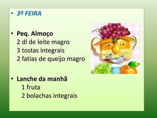 • 3ª FEIRA

• Peq. Almoço
  2 dl de leite magro
  3 tostas integrais
  2 fatias de queijo magro

• Lanche da manhã
    1 fruta
    2 bolachas integrais
 