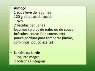 • Almoço
  1 sopa leve de legumes
  120 g de pescada cozida
  1 ovo
  2 batatas pequenas
  legumes (grelos de nabo ou de couve,
  bróculos, couve-flor, couve, etc)
  pouca gordura para temperar (limão,
  cominhos, pouco azeite)

• Lanche da tarde
  1 iogurte magro
  2 bolachas integrais
 