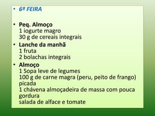 • 6ª FEIRA

• Peq. Almoço
  1 iogurte magro
  30 g de cereais integrais
• Lanche da manhã
  1 fruta
  2 bolachas integrais
• Almoço
  1 Sopa leve de legumes
  100 g de carne magra (peru, peito de frango)
  picada
  1 chávena almoçadeira de massa com pouca
  gordura
  salada de alface e tomate
 