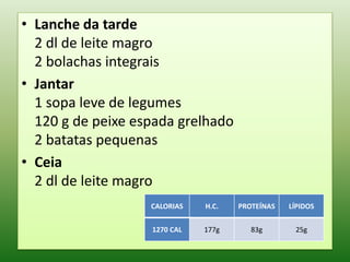 • Lanche da tarde
  2 dl de leite magro
  2 bolachas integrais
• Jantar
  1 sopa leve de legumes
  120 g de peixe espada grelhado
  2 batatas pequenas
• Ceia
  2 dl de leite magro
                   CALORIAS   H.C.   PROTEÍNAS   LÍPIDOS


                   1270 CAL   177g      83g       25g
 