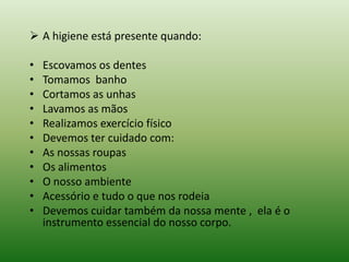  A higiene está presente quando:

•   Escovamos os dentes
•   Tomamos banho
•   Cortamos as unhas
•   Lavamos as mãos
•   Realizamos exercício físico
•   Devemos ter cuidado com:
•   As nossas roupas
•   Os alimentos
•   O nosso ambiente
•   Acessório e tudo o que nos rodeia
•   Devemos cuidar também da nossa mente , ela é o
    instrumento essencial do nosso corpo.
 