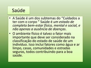Saúde
• A Saúde é um dos subtemas do “Cuidados a
  ter com o corpo ” Saúde é um estado de
  completo bem-estar físico, mental e social, e
  não apenas a ausência de doenças.
• O ambiente físico é talvez o fator mais
  importante que deve ser considerado na
  classificação do estado de saúde de um
  indivíduo. Isso inclui fatores como água e ar
  limpo, casas, comunidades e estradas
  seguras, todos contribuindo para a boa
  saúde.
 