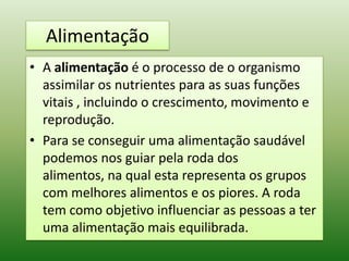 Alimentação
• A alimentação é o processo de o organismo
  assimilar os nutrientes para as suas funções
  vitais , incluindo o crescimento, movimento e
  reprodução.
• Para se conseguir uma alimentação saudável
  podemos nos guiar pela roda dos
  alimentos, na qual esta representa os grupos
  com melhores alimentos e os piores. A roda
  tem como objetivo influenciar as pessoas a ter
  uma alimentação mais equilibrada.
 