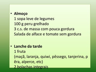 • Almoço
  1 sopa leve de legumes
  100 g peru grelhado
  3 c.s. de massa com pouca gordura
  Salada de alface e tomate sem gordura

• Lanche da tarde
  1 fruta
  (maçã, laranja, quiwi, pêssego, tanjerina, p
  êra, alperce, etc)
  2 bolachas integrais
 