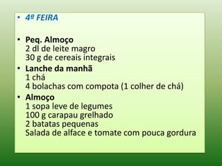 • 4ª FEIRA

• Peq. Almoço
  2 dl de leite magro
  30 g de cereais integrais
• Lanche da manhã
  1 chá
  4 bolachas com compota (1 colher de chá)
• Almoço
  1 sopa leve de legumes
  100 g carapau grelhado
  2 batatas pequenas
  Salada de alface e tomate com pouca gordura
 