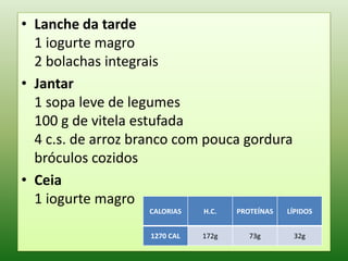 • Lanche da tarde
  1 iogurte magro
  2 bolachas integrais
• Jantar
  1 sopa leve de legumes
  100 g de vitela estufada
  4 c.s. de arroz branco com pouca gordura
  bróculos cozidos
• Ceia
  1 iogurte magro
                   CALORIAS    H.C.   PROTEÍNAS   LÍPIDOS


                    1270 CAL   172g      73g       32g
 