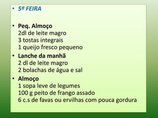• 5ª FEIRA

• Peq. Almoço
  2dl de leite magro
  3 tostas integrais
  1 queijo fresco pequeno
• Lanche da manhã
  2 dl de leite magro
  2 bolachas de água e sal
• Almoço
  1 sopa leve de legumes
  100 g peito de frango assado
  6 c.s de favas ou ervilhas com pouca gordura
 